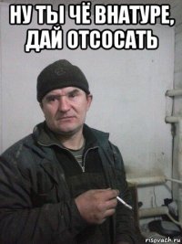ну ты чё внатуре, дай отсосать 