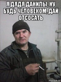 я дядя данилы, ну будь человеком, дай отсосать 