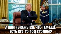  а вам не кажется, что там ещё есть кто-то под столом?