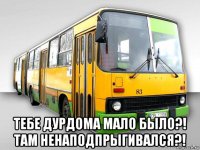  тебе дурдома мало было?! там ненаподпрыгивался?!