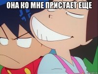 она ко мне пристает еще 