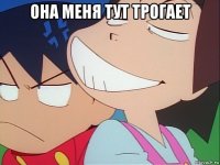 она меня тут трогает 