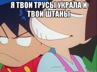 я твои трусы украла и твои штаны 