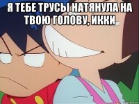 я тебе трусы натянула на твою голову, икки 