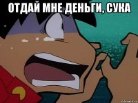 отдай мне деньги, сука 