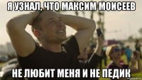 я узнал, что максим моисеев не любит меня и не педик