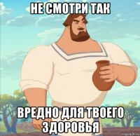 не смотри так вредно для твоего здоровья