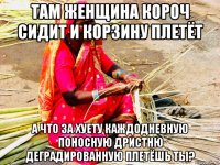 там женщина короч сидит и корзину плетёт а что за хуету каждодневную поносную дристню деградированную плетёшь ты?