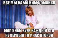 все мы бабы нимфоманки мало нам хуев каждый кто не первый то у нас второй