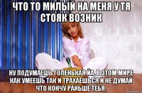 что то милый на меня у тя стояк возник ну подумаешь голенькая йа, в этом мире как умеешь так и трахаешься и не думай что кончу раньше тебя.