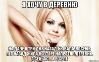я хочу в деревню на даче я три дня назад бывала, восемь лет назад жила в хуторе напротив деревни, а сейчас... я в селе