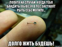 лопата на случай, когда тебя бандиты вывезя в лес,заставят рыть себе могилу... долго жить будешь!