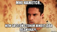 мне кажется.. или за этой стеной живут два педичка?!..