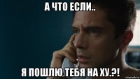 а что если.. я пошлю тебя на ху.?!