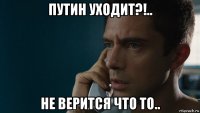 путин уходит?!.. не верится что то..