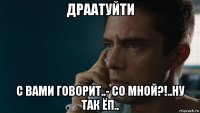 драатуйти с вами говорит..- со мной?!..ну так ёп..