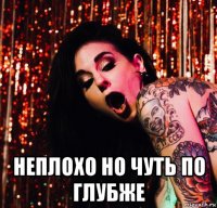  неплохо но чуть по глубже