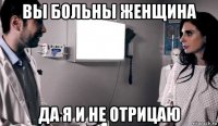 вы больны женщина да я и не отрицаю