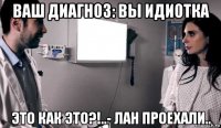 ваш диагноз: вы идиотка это как это?!..- лан проехали..