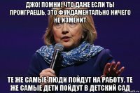 джо! помни! что даже если ты проиграешь, это фундаментально ничего не изменит те же самые люди пойдут на работу. те же самые дети пойдут в детский сад