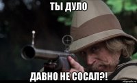 ты дуло давно не сосал?!