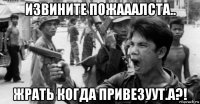 извините пожааалста.. жрать когда привезуут.а?!