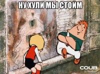 ну хули мы стоим 