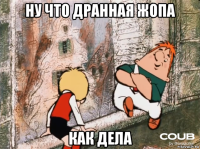 ну что дранная жопа как дела