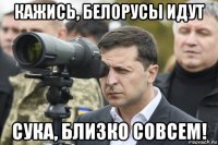 кажись, белорусы идут сука, близко совсем!