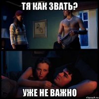 тя как звать? уже не важно