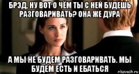 брэд, ну вот о чём ты с ней будешь разговаривать? она же дура а мы не будем разговаривать. мы будем есть и ебаться