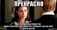 прекрасно все нормальные люди так живут.работают-едят-смотрят телевизор-ебутся-спят. или не ебутся