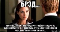 брэд... и вообще...почему это она дура? у неё просто другое мировосприятие. вот анжелина-дура, а ты-тоже в своём роде дура в некотором смысле...