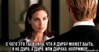  с чего это ты взяла, что я дура? может быть, я не дура, а дуро. или дурака, например