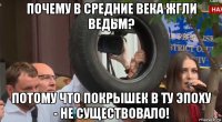 почему в средние века жгли ведьм? потому что покрышек в ту эпоху - не существовало!