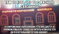 там то хоть что то с жизнью связанное а современное образование что оно даёт?!..в прямом смысле слова..ну читать и писать это да а в остальном то толк какой?!..