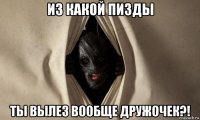 из какой пизды ты вылез вообще дружочек?!