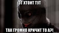 эт хтоит тут так громко кричит то а?!