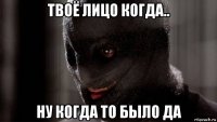 твоё лицо когда.. ну когда то было да