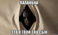 папанька это я,твой 300 сын