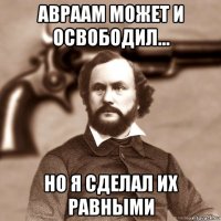 авраам может и освободил... но я сделал их равными