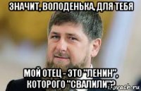 значит, володенька, для тебя мой отец - это "ленин", которого "свалили"?