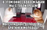 в этом офисе вдвоем бабки мы с тобой гребем! мы солидные дельцы,мы с братюней молодцы!