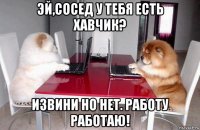 эй,сосед у тебя есть хавчик? извини но нет. работу работаю!