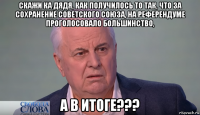 скажи ка дядя, как получилось то так, что за сохранение советского союза, на референдуме проголосовало большинство, а в итоге???