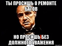 ты просишь о ремонте багов но просишь без должного уважения