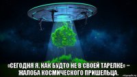  «сегодня я, как будто не в своей тарелке» − жалоба космического пришельца.