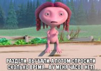  раздели, вы*бали, а потом спросили сколько время... а у меня часов нет!