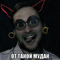  от такой мудак