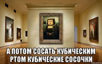  а потом сосать кубическим ртом кубические сосочки